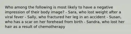 Who among the following is most likely to have a negative impression of their body image? - Sara, who lost weight after a viral fever - Sally, who fractured her leg in an accident - Susan, who has a scar on her forehead from birth - Sandra, who lost her hair as a result of chemotherapy