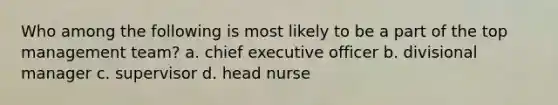 Who among the following is most likely to be a part of the top management team? a. chief executive officer b. divisional manager c. supervisor d. head nurse