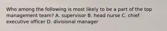 Who among the following is most likely to be a part of the top management team? A. supervisor B. head nurse C. chief executive officer D. divisional manager