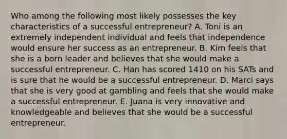 Who among the following most likely possesses the key characteristics of a successful entrepreneur? A. Toni is an extremely independent individual and feels that independence would ensure her success as an entrepreneur. B. Kim feels that she is a born leader and believes that she would make a successful entrepreneur. C. Han has scored 1410 on his SATs and is sure that he would be a successful entrepreneur. D. Marci says that she is very good at gambling and feels that she would make a successful entrepreneur. E. Juana is very innovative and knowledgeable and believes that she would be a successful entrepreneur.