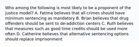 Who among the following is most likely to be a proponent of the justice model? A. Fatima believes that all crimes should have minimum sentencing as mandatory B. Brian believes that drug offenders should be sent to de-addiction centers C. Ruth believes that measures such as good time credits should be used more often D. Catherine believes that alternative sentencing options should replace imprisonment