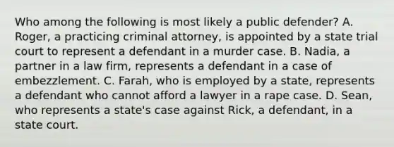 Who among the following is most likely a public defender? A. Roger, a practicing criminal attorney, is appointed by a state trial court to represent a defendant in a murder case. B. Nadia, a partner in a law firm, represents a defendant in a case of embezzlement. C. Farah, who is employed by a state, represents a defendant who cannot afford a lawyer in a rape case. D. Sean, who represents a state's case against Rick, a defendant, in a state court.