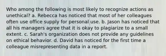Who among the following is most likely to recognize actions as unethical? a. Rebecca has noticed that most of her colleagues often use office supply for personal use. b. Jason has noticed that all his managers agree that it is okay to plagiarize to a small extent. c. Sarah's organization does not provide any guidelines on ethical behavior. d. David has noticed for the first time a colleague misrepresenting data in a report.