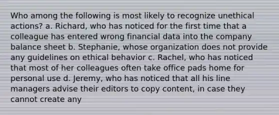 Who among the following is most likely to recognize unethical actions? a. Richard, who has noticed for the first time that a colleague has entered wrong financial data into the company <a href='https://www.questionai.com/knowledge/k1u07UMB1r-balance-sheet' class='anchor-knowledge'>balance sheet</a> b. Stephanie, whose organization does not provide any guidelines on ethical behavior c. Rachel, who has noticed that most of her colleagues often take office pads home for personal use d. Jeremy, who has noticed that all his line managers advise their editors to copy content, in case they cannot create any