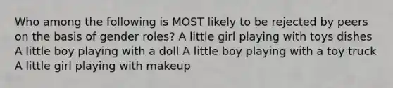 Who among the following is MOST likely to be rejected by peers on the basis of gender roles? A little girl playing with toys dishes A little boy playing with a doll A little boy playing with a toy truck A little girl playing with makeup