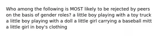 Who among the following is MOST likely to be rejected by peers on the basis of gender roles? a little boy playing with a toy truck a little boy playing with a doll a little girl carrying a baseball mitt a little girl in boy's clothing