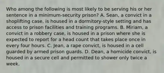 Who among the following is most likely to be serving his or her sentence in a minimum-security prison? A. Sean, a convict in a shoplifting case, is housed in a dormitory-style setting and has access to prison facilities and training programs. B. Miriam, a convict in a robbery case, is housed in a prison where she is expected to report for a head count that takes place once in every four hours. C. Jean, a rape convict, is housed in a cell guarded by armed prison guards. D. Dean, a homicide convict, is housed in a secure cell and permitted to shower only twice a week.