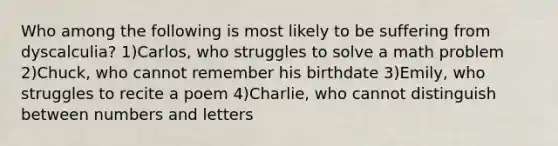 Who among the following is most likely to be suffering from dyscalculia? 1)Carlos, who struggles to solve a math problem 2)Chuck, who cannot remember his birthdate 3)Emily, who struggles to recite a poem 4)Charlie, who cannot distinguish between numbers and letters