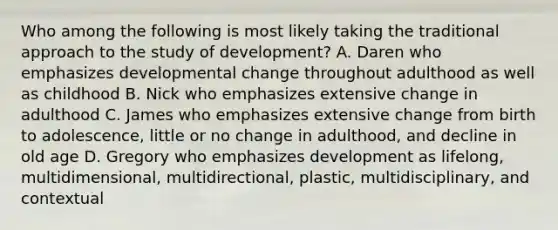 Who among the following is most likely taking the traditional approach to the study of development? A. Daren who emphasizes developmental change throughout adulthood as well as childhood B. Nick who emphasizes extensive change in adulthood C. James who emphasizes extensive change from birth to adolescence, little or no change in adulthood, and decline in old age D. Gregory who emphasizes development as lifelong, multidimensional, multidirectional, plastic, multidisciplinary, and contextual