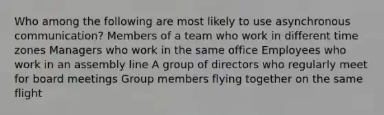 Who among the following are most likely to use asynchronous communication? Members of a team who work in different time zones Managers who work in the same office Employees who work in an assembly line A group of directors who regularly meet for board meetings Group members flying together on the same flight