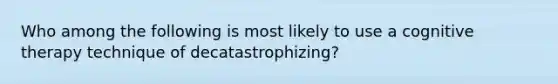 Who among the following is most likely to use a cognitive therapy technique of decatastrophizing?