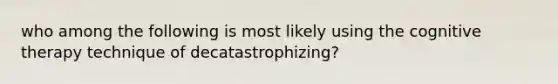 who among the following is most likely using the cognitive therapy technique of decatastrophizing?