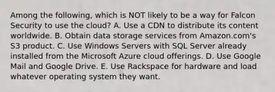 Among the​ following, which is NOT likely to be a way for Falcon Security to use the​ cloud? A. Use a CDN to distribute its content worldwide. B. Obtain data storage services from​ Amazon.com's S3 product. C. Use Windows Servers with SQL Server already installed from the Microsoft Azure cloud offerings. D. Use Google Mail and Google Drive. E. Use Rackspace for hardware and load whatever operating system they want.