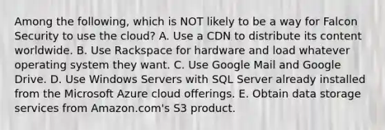 Among the​ following, which is NOT likely to be a way for Falcon Security to use the​ cloud? A. Use a CDN to distribute its content worldwide. B. Use Rackspace for hardware and load whatever operating system they want. C. Use Google Mail and Google Drive. D. Use Windows Servers with SQL Server already installed from the Microsoft Azure cloud offerings. E. Obtain data storage services from​ Amazon.com's S3 product.