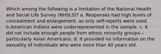 Which among the following is a limitation of the National Health and Social Life Survey (NHSLS)? a. Responses had high levels of concealment and enlargement, as only self-reports were used. b.American Indians were underrepresented in the sample. c. It did not include enough people from ethnic minority groups—particularly Asian Americans. d. It provided no information on the sexuality of individuals who were more than 40 years old.