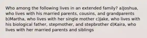 Who among the following lives in an extended family? a)Joshua, who lives with his married parents, cousins, and grandparents b)Martha, who lives with her single mother c)Jake, who lives with his biological father, stepmother, and stepbrother d)Kaira, who lives with her married parents and siblings