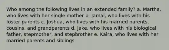 Who among the following lives in an extended family? a. Martha, who lives with her single mother b. Jamal, who lives with his foster parents c. Joshua, who lives with his married parents, cousins, and grandparents d. Jake, who lives with his biological father, stepmother, and stepbrother e. Kaira, who lives with her married parents and siblings