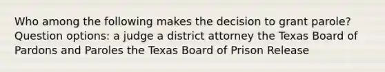 Who among the following makes the decision to grant parole? Question options: a judge a district attorney the Texas Board of Pardons and Paroles the Texas Board of Prison Release