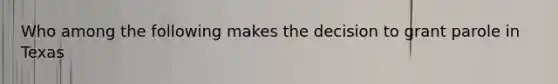 Who among the following makes the decision to grant parole in Texas