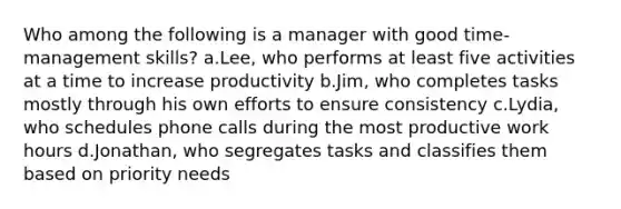 Who among the following is a manager with good time-management skills? a.Lee, who performs at least five activities at a time to increase productivity b.Jim, who completes tasks mostly through his own efforts to ensure consistency c.Lydia, who schedules phone calls during the most productive work hours d.Jonathan, who segregates tasks and classifies them based on priority needs