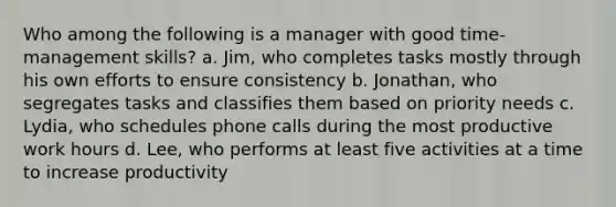 Who among the following is a manager with good time-management skills? a. Jim, who completes tasks mostly through his own efforts to ensure consistency b. Jonathan, who segregates tasks and classifies them based on priority needs c. Lydia, who schedules phone calls during the most productive work hours d. Lee, who performs at least five activities at a time to increase productivity