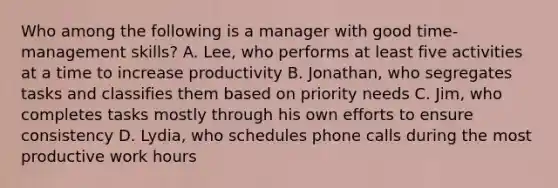 Who among the following is a manager with good time-management skills? A. Lee, who performs at least five activities at a time to increase productivity B. Jonathan, who segregates tasks and classifies them based on priority needs C. Jim, who completes tasks mostly through his own efforts to ensure consistency D. Lydia, who schedules phone calls during the most productive work hours