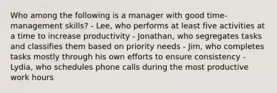 Who among the following is a manager with good time-management skills? - Lee, who performs at least five activities at a time to increase productivity - Jonathan, who segregates tasks and classifies them based on priority needs - Jim, who completes tasks mostly through his own efforts to ensure consistency - Lydia, who schedules phone calls during the most productive work hours