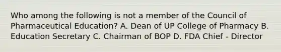 Who among the following is not a member of the Council of Pharmaceutical Education? A. Dean of UP College of Pharmacy B. Education Secretary C. Chairman of BOP D. FDA Chief - Director