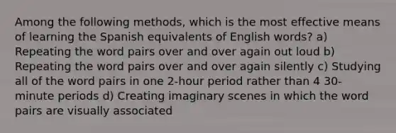 Among the following methods, which is the most effective means of learning the Spanish equivalents of English words? a) Repeating the word pairs over and over again out loud b) Repeating the word pairs over and over again silently c) Studying all of the word pairs in one 2-hour period rather than 4 30-minute periods d) Creating imaginary scenes in which the word pairs are visually associated