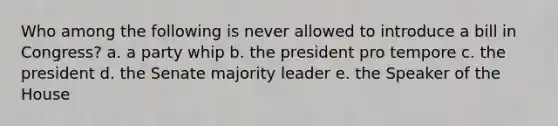 Who among the following is never allowed to introduce a bill in Congress? a. a party whip b. the president pro tempore c. the president d. the Senate majority leader e. the Speaker of the House