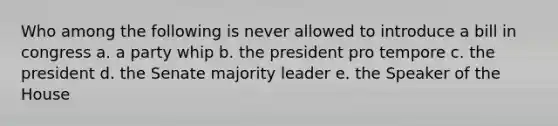 Who among the following is never allowed to introduce a bill in congress a. a party whip b. the president pro tempore c. the president d. the Senate majority leader e. the Speaker of the House