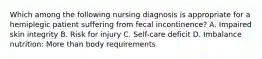 Which among the following nursing diagnosis is appropriate for a hemiplegic patient suffering from fecal incontinence? A. Impaired skin integrity B. Risk for injury C. Self-care deficit D. Imbalance nutrition: More than body requirements