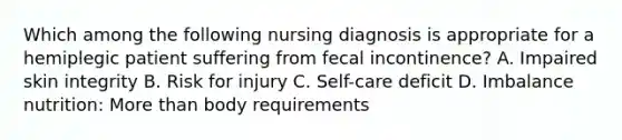 Which among the following nursing diagnosis is appropriate for a hemiplegic patient suffering from fecal incontinence? A. Impaired skin integrity B. Risk for injury C. Self-care deficit D. Imbalance nutrition: More than body requirements