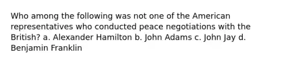 Who among the following was not one of the American representatives who conducted peace negotiations with the British? a. Alexander Hamilton b. John Adams c. John Jay d. Benjamin Franklin