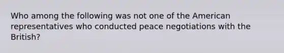 Who among the following was not one of the American representatives who conducted peace negotiations with the British?