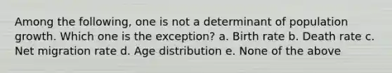 Among the following, one is not a determinant of population growth. Which one is the exception? a. Birth rate b. Death rate c. Net migration rate d. Age distribution e. None of the above