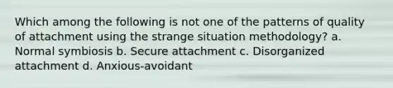 Which among the following is not one of the patterns of quality of attachment using the strange situation methodology? a. Normal symbiosis b. Secure attachment c. Disorganized attachment d. Anxious-avoidant