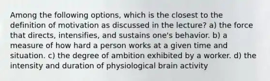 Among the following options, which is the closest to the definition of motivation as discussed in the lecture? a) the force that directs, intensifies, and sustains one's behavior. b) a measure of how hard a person works at a given time and situation. c) the degree of ambition exhibited by a worker. d) the intensity and duration of physiological brain activity