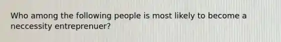 Who among the following people is most likely to become a neccessity entreprenuer?