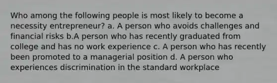 Who among the following people is most likely to become a necessity entrepreneur? a. A person who avoids challenges and financial risks b.A person who has recently graduated from college and has no work experience c. A person who has recently been promoted to a managerial position d. A person who experiences discrimination in the standard workplace