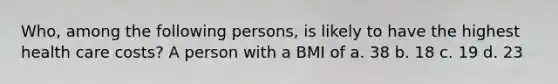 Who, among the following persons, is likely to have the highest health care costs? A person with a BMI of a. 38 b. 18 c. 19 d. 23