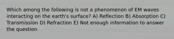 Which among the following is not a phenomenon of EM waves interacting on the earth's surface? A) Reflection B) Absorption C) Transmission D) Refraction E) Not enough information to answer the question