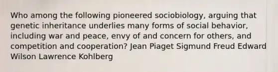 Who among the following pioneered sociobiology, arguing that genetic inheritance underlies many forms of social behavior, including war and peace, envy of and concern for others, and competition and cooperation? Jean Piaget Sigmund Freud Edward Wilson Lawrence Kohlberg