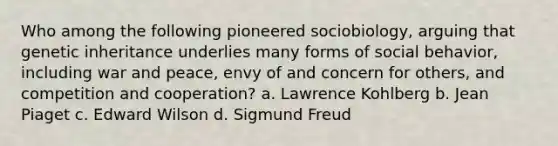 Who among the following pioneered sociobiology, arguing that genetic inheritance underlies many forms of social behavior, including war and peace, envy of and concern for others, and competition and cooperation? a. Lawrence Kohlberg b. Jean Piaget c. Edward Wilson d. Sigmund Freud