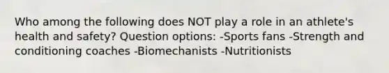 Who among the following does NOT play a role in an athlete's health and safety? Question options: -Sports fans -Strength and conditioning coaches -Biomechanists -Nutritionists