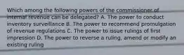 Which among the following powers of the commissioner of internal revenue can be delegated? A. The power to conduct inventory surveillance B. The power to recommend promulgation of revenue regulations C. The power to issue rulings of first impression D. The power to reverse a ruling, amend or modify an existing ruling