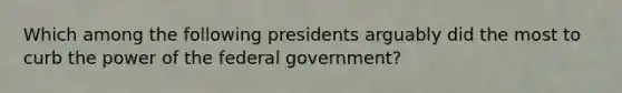 Which among the following presidents arguably did the most to curb the power of the federal government?