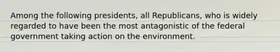 Among the following presidents, all Republicans, who is widely regarded to have been the most antagonistic of the federal government taking action on the environment.