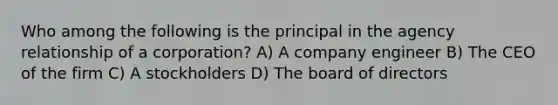 Who among the following is the principal in the agency relationship of a corporation? A) A company engineer B) The CEO of the firm C) A stockholders D) The board of directors