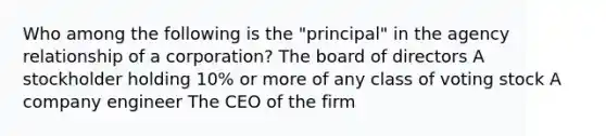 Who among the following is the "principal" in the agency relationship of a corporation? The board of directors A stockholder holding 10% or more of any class of voting stock A company engineer The CEO of the firm